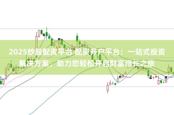 2025炒股配资平台 配资开户平台：一站式投资解决方案，助力您轻松开启财富增长之旅