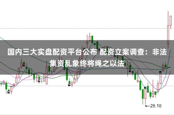 国内三大实盘配资平台公布 配资立案调查：非法集资乱象终将绳之以法