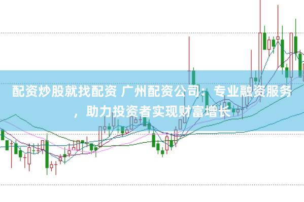 配资炒股就找配资 广州配资公司：专业融资服务，助力投资者实现财富增长