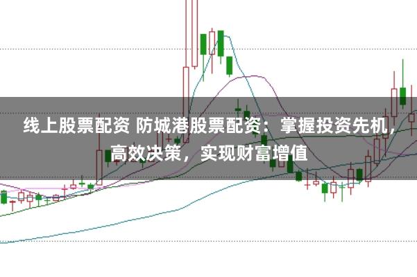 线上股票配资 防城港股票配资：掌握投资先机，高效决策，实现财富增值