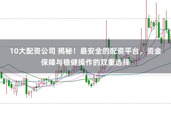 10大配资公司 揭秘！最安全的配资平台，资金保障与稳健操作的双重选择