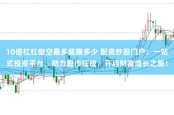 10倍杠杠做空最多能赚多少 配资炒股门户：一站式投资平台，助力股市征战，开启财富增长之旅！