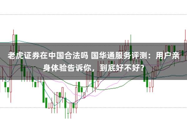 老虎证券在中国合法吗 国华通服务评测：用户亲身体验告诉你，到底好不好？