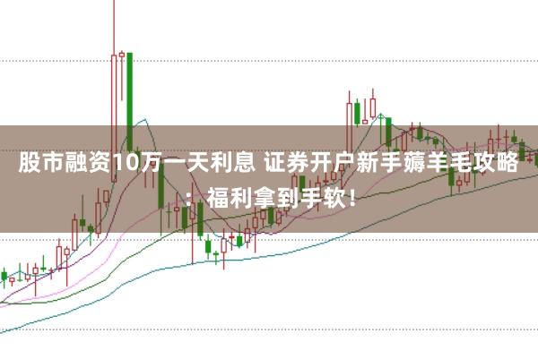 股市融资10万一天利息 证券开户新手薅羊毛攻略:福利拿到手软!