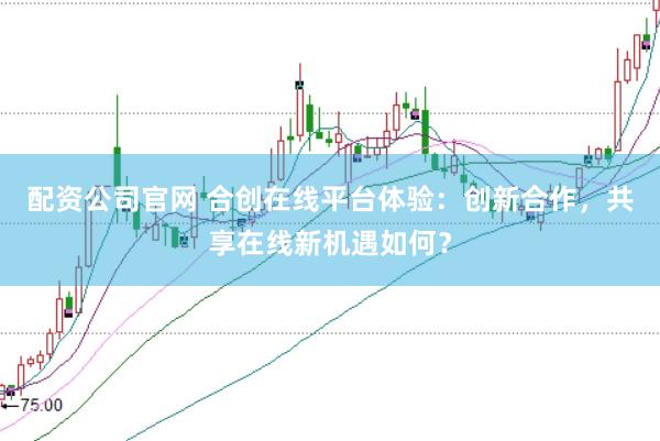 配资公司官网 合创在线平台体验:创新合作,共享在线新机遇如何?