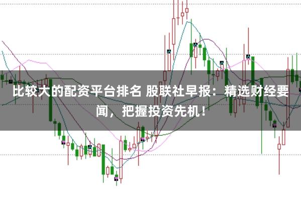 比较大的配资平台排名 股联社早报：精选财经要闻，把握投资先机！