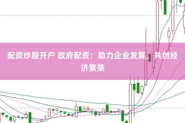 配资炒股开户 政府配资:助力企业发展,共创经济繁荣