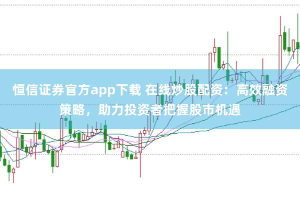 恒信证券官方app下载 在线炒股配资：高效融资策略，助力投资者把握股市机遇
