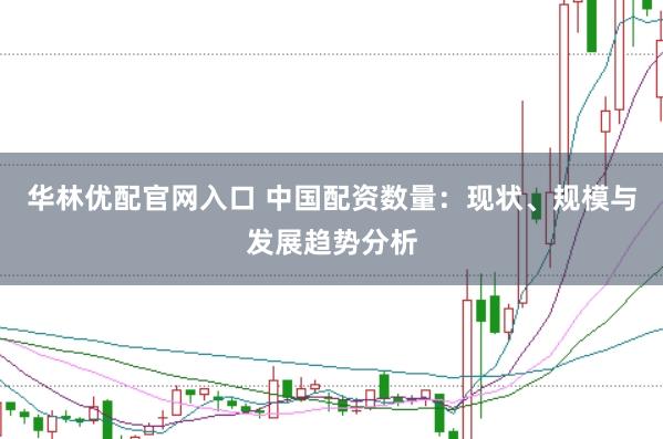 华林优配官网入口 中国配资数量：现状、规模与发展趋势分析