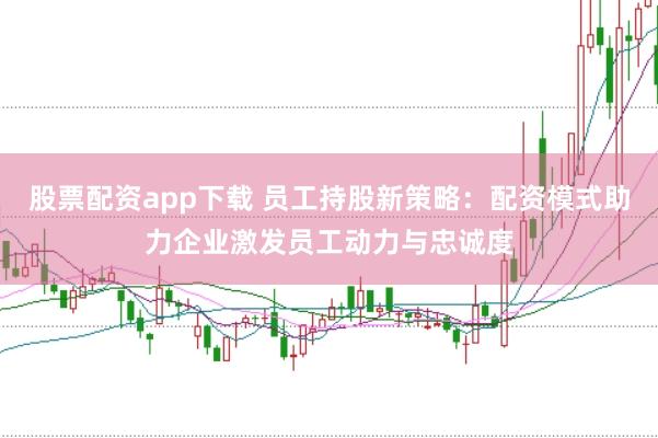 股票配资app下载 员工持股新策略：配资模式助力企业激发员工动力与忠诚度