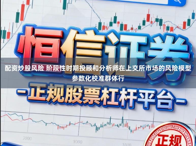 配资炒股风险 阶段性时期投顾和分析师在上交所市场的风险模型参数化校准群体行