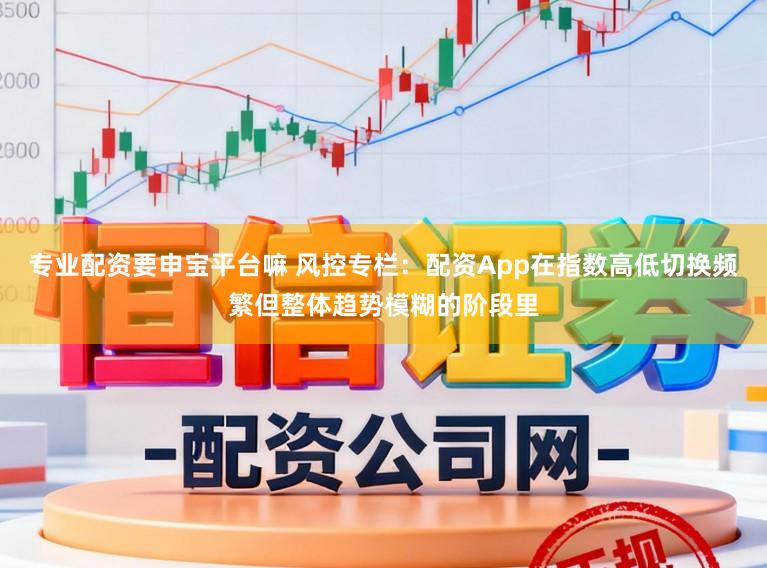 专业配资要申宝平台嘛 风控专栏:配资App在指数高低切换频繁但整体趋势模糊的阶段里