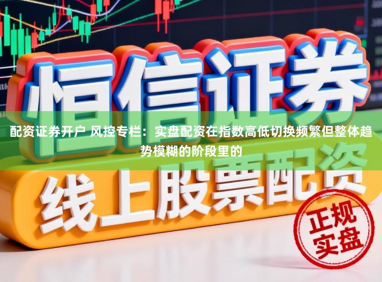 配资证券开户 风控专栏：实盘配资在指数高低切换频繁但整体趋势模糊的阶段里的