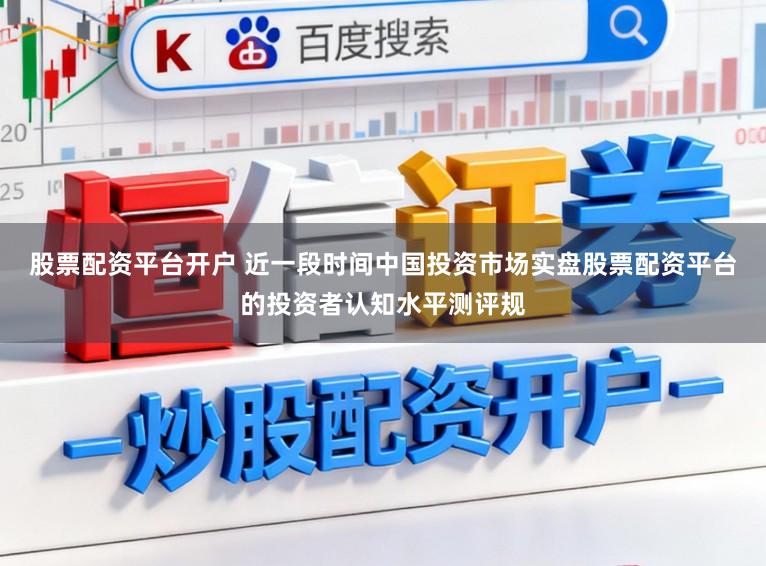 股票配资平台开户 近一段时间中国投资市场实盘股票配资平台的投资者认知水平测评规