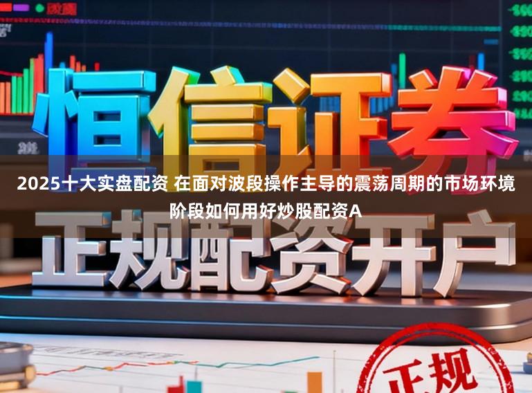 2025十大实盘配资 在面对波段操作主导的震荡周期的市场环境阶段如何用好炒股配资A