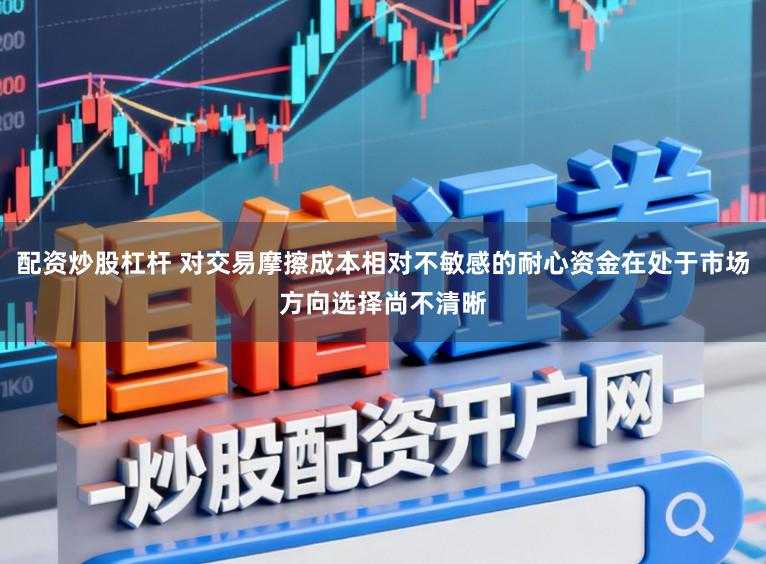 配资炒股杠杆 对交易摩擦成本相对不敏感的耐心资金在处于市场方向选择尚不清晰