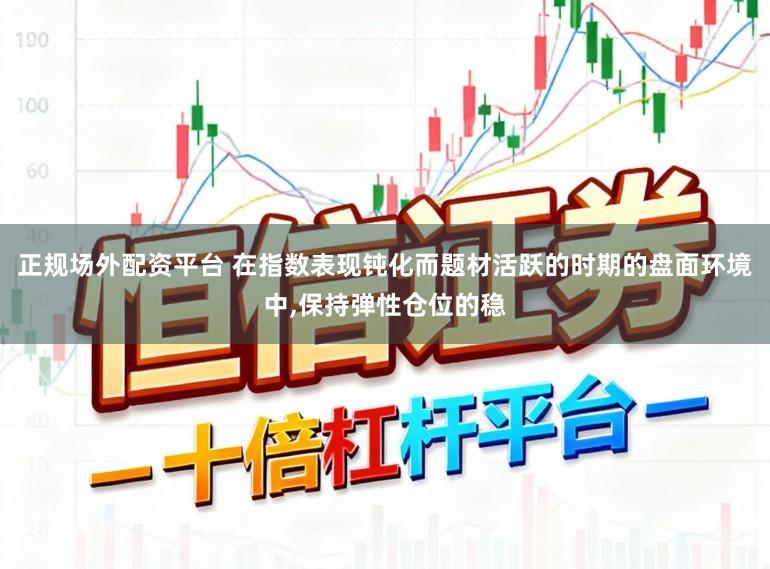 正规场外配资平台 在指数表现钝化而题材活跃的时期的盘面环境中，保持弹性仓位的稳