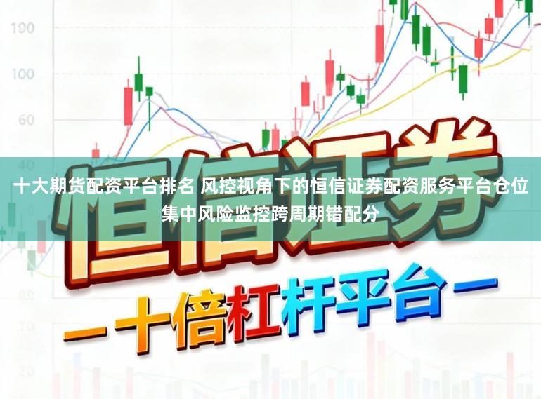 十大期货配资平台排名 风控视角下的恒信证券配资服务平台仓位集中风险监控跨周期错配分