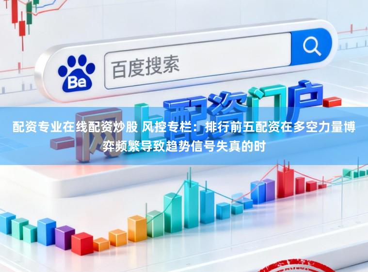 配资专业在线配资炒股 风控专栏：排行前五配资在多空力量博弈频繁导致趋势信号失真的时