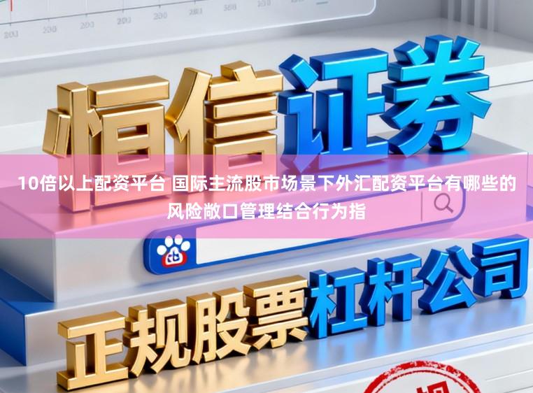 10倍以上配资平台 国际主流股市场景下外汇配资平台有哪些的风险敞口管理结合行为指