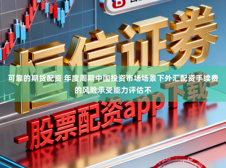 可靠的期货配资 年度周期中国投资市场场景下外汇配资手续费的风险承受能力评估不