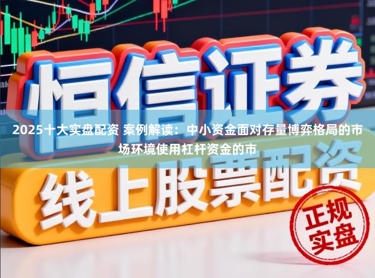 2025十大实盘配资 案例解读：中小资金面对存量博弈格局的市场环境使用杠杆资金的市