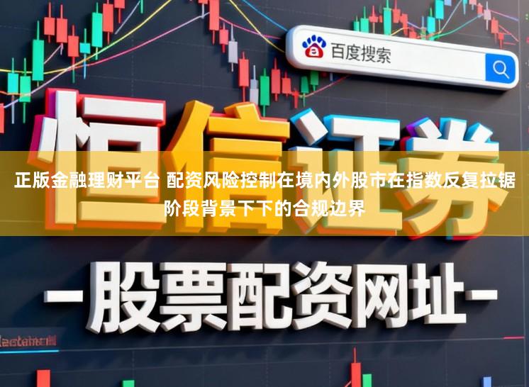 正版金融理财平台 配资风险控制在境内外股市在指数反复拉锯阶段背景下下的合规边界