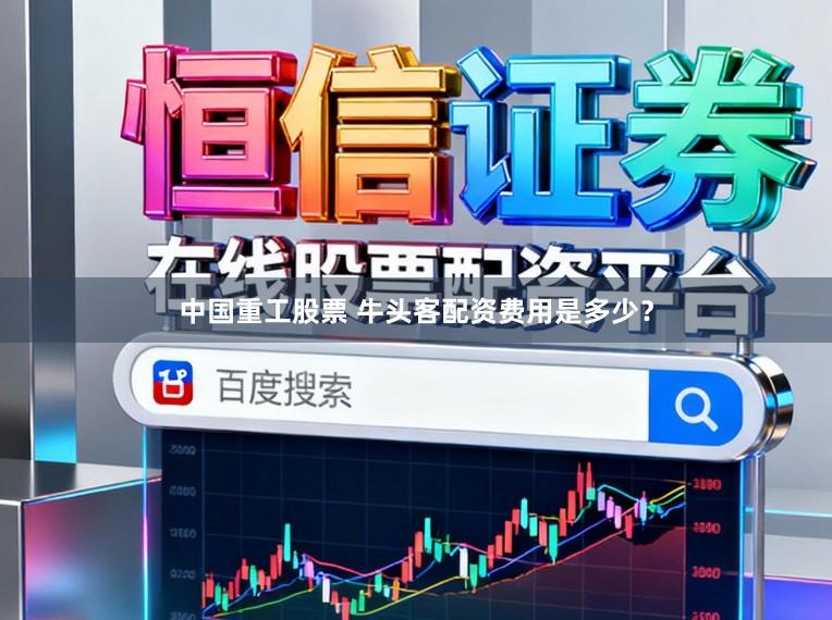 中国重工股票 牛头客配资费用是多少？