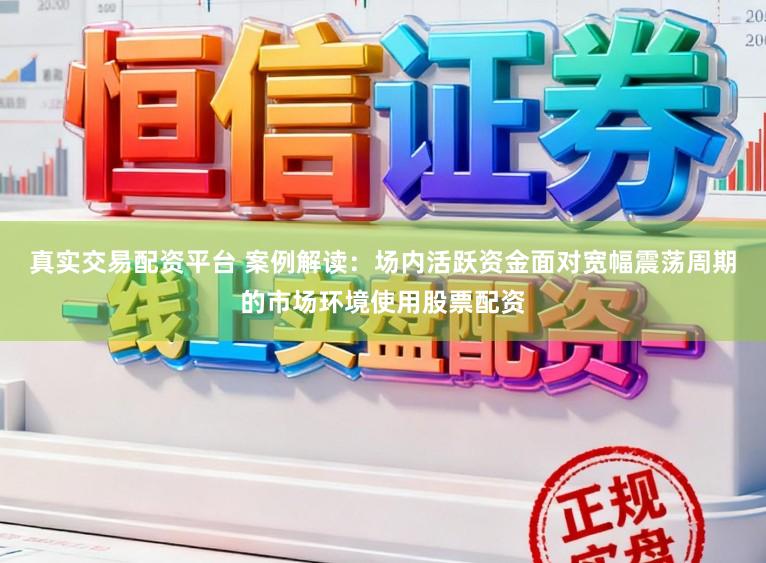 真实交易配资平台 案例解读：场内活跃资金面对宽幅震荡周期的市场环境使用股票配资