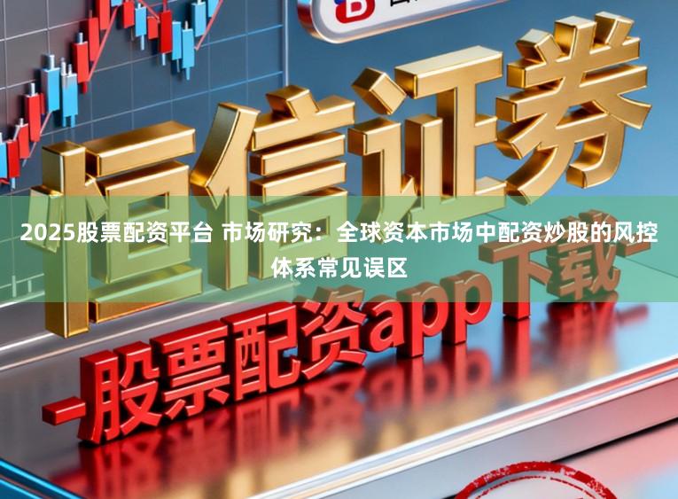 2025股票配资平台 市场研究：全球资本市场中配资炒股的风控体系常见误区